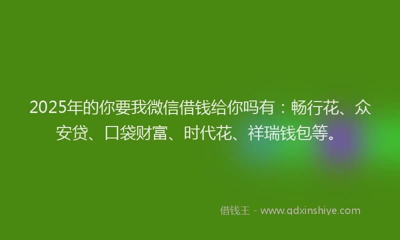 2025年的你要我微信借钱给你吗有：畅行花、众安贷、口袋财富、时代花、祥瑞钱包等。