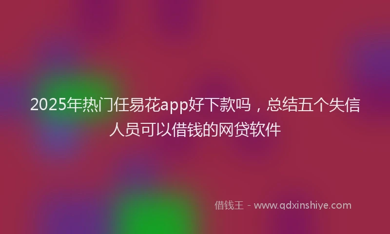 2025年热门任易花app好下款吗，总结五个失信人员可以借钱的网贷软件