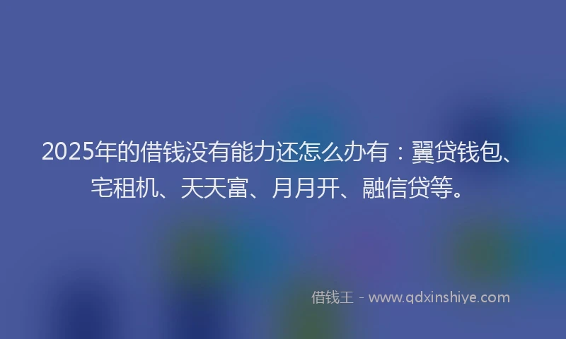 2025年的借钱没有能力还怎么办有：翼贷钱包、宅租机、天天富、月月开、融信贷等。