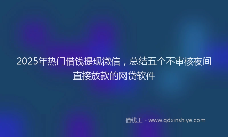 2025年热门借钱提现微信，总结五个不审核夜间直接放款的网贷软件