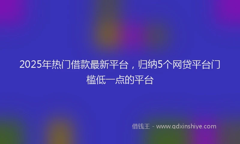 2025年热门借款最新平台，归纳5个网贷平台门槛低一点的平台