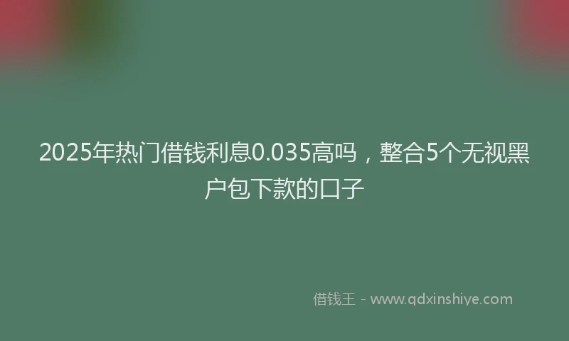 2025年热门借钱利息0.035高吗，整合5个无视黑户包下款的口子