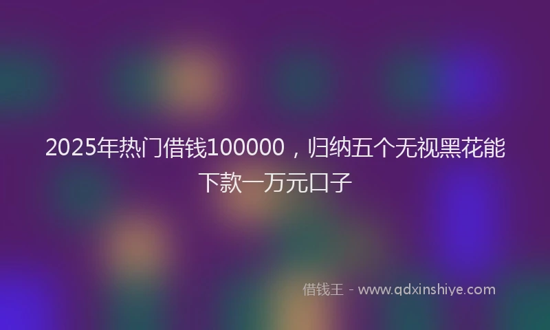 2025年热门借钱100000，归纳五个无视黑花能下款一万元口子