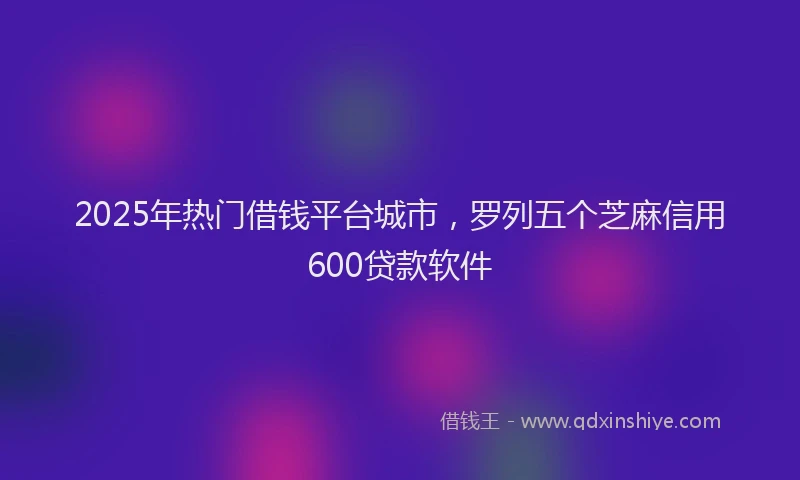 2025年热门借钱平台城市，罗列五个芝麻信用600贷款软件