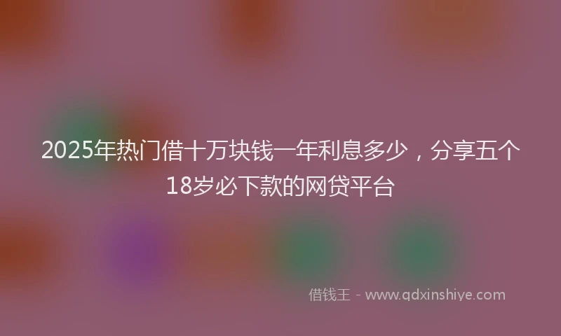 2025年热门借十万块钱一年利息多少，分享五个18岁必下款的网贷平台