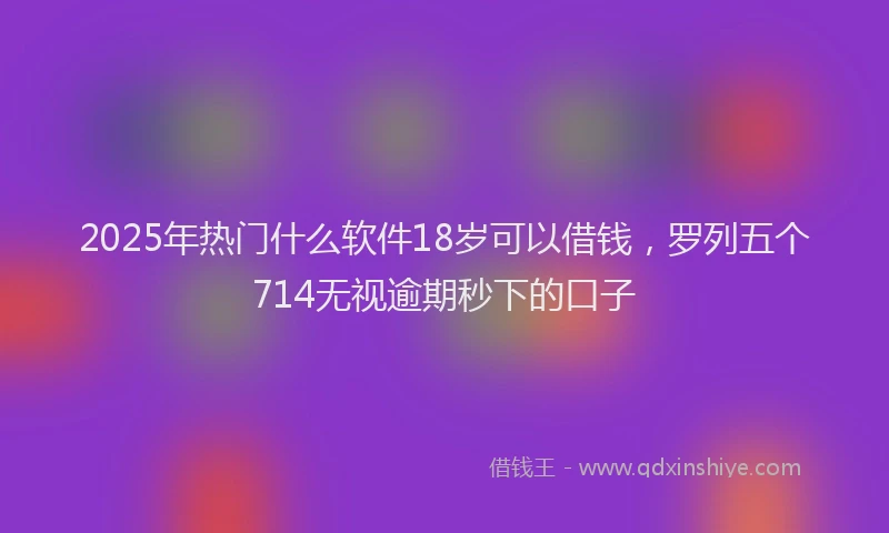 2025年热门什么软件18岁可以借钱，罗列五个714无视逾期秒下的口子