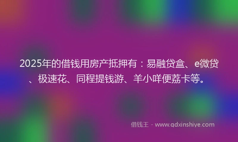 2025年的借钱用房产抵押有：易融贷盒、e微贷、极速花、同程提钱游、羊小咩便荔卡等。