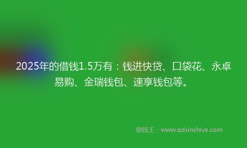 2025年的借钱1.5万有：钱进快贷、口袋花、永卓易购、金瑞钱包、速享钱包等。