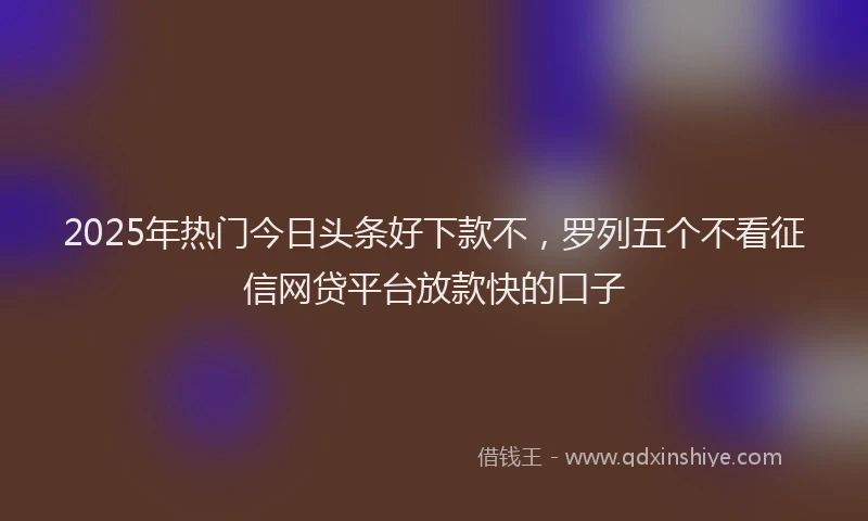 2025年热门今日头条好下款不，罗列五个不看征信网贷平台放款快的口子