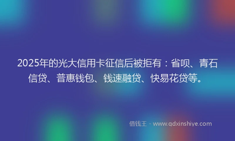 2025年的光大信用卡征信后被拒有：省呗、青石信贷、普惠钱包、钱速融贷、快易花贷等。