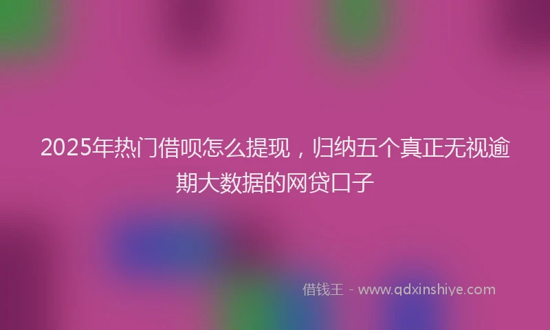 2025年热门借呗怎么提现，归纳五个真正无视逾期大数据的网贷口子