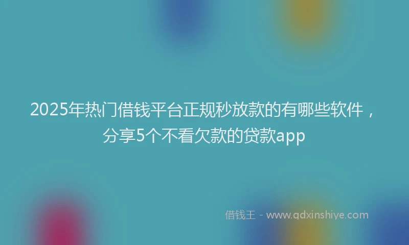 2025年热门借钱平台正规秒放款的有哪些软件，分享5个不看欠款的贷款app