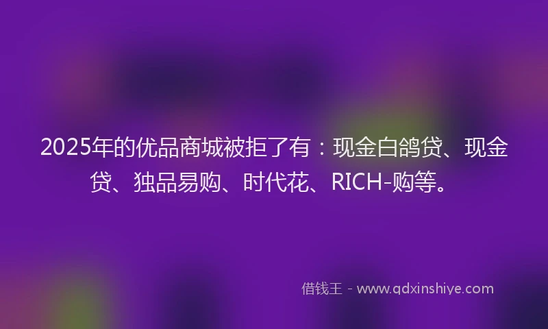2025年的优品商城被拒了有：现金白鸽贷、现金贷、独品易购、时代花、RICH-购等。
