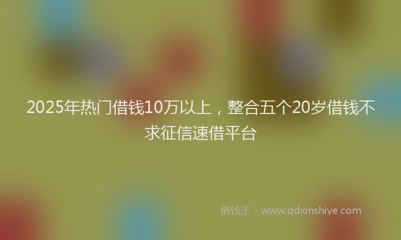 2025年热门借钱10万以上，整合五个20岁借钱不求征信速借平台