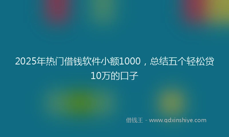 2025年热门借钱软件小额1000，总结五个轻松贷10万的口子