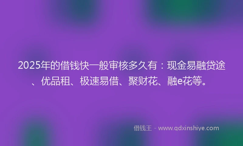 2025年的借钱快一般审核多久有：现金易融贷途、优品租、极速易借、聚财花、融e花等。