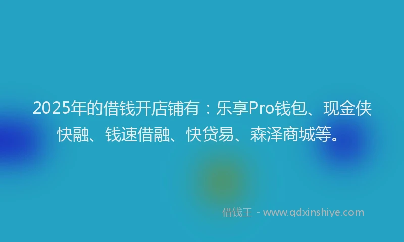 2025年的借钱开店铺有：乐享Pro钱包、现金侠快融、钱速借融、快贷易、森泽商城等。