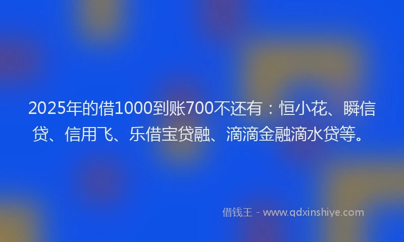2025年的借1000到账700不还有：恒小花、瞬信贷、信用飞、乐借宝贷融、滴滴金融滴水贷等。