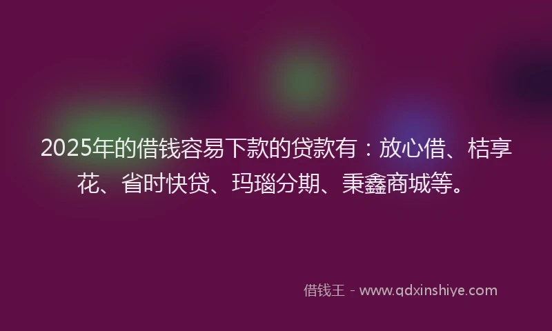 2025年的借钱容易下款的贷款有:放心借、桔享花、省时快贷、玛瑙分期、秉鑫商城等。