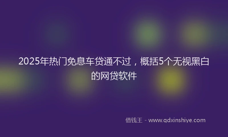 2025年热门免息车贷通不过，概括5个无视黑白的网贷软件