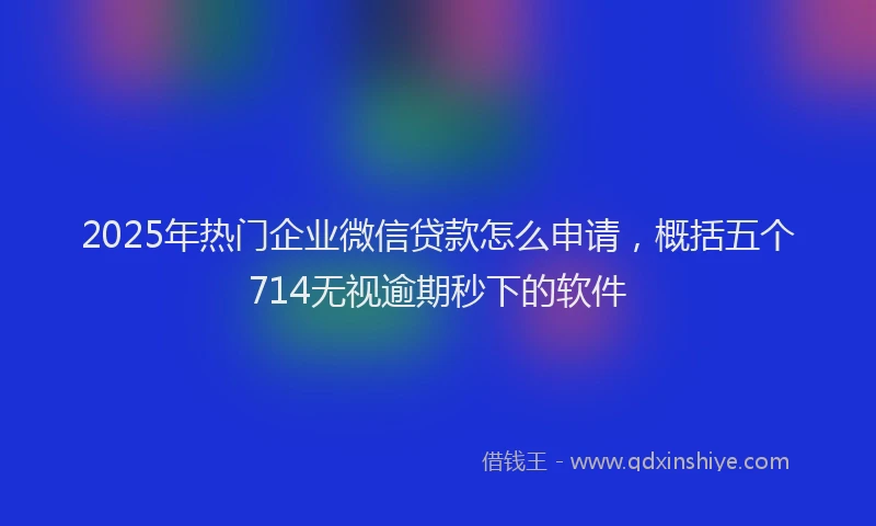 2025年热门企业微信贷款怎么申请，概括五个714无视逾期秒下的软件