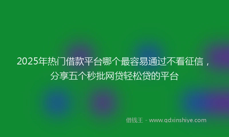2025年热门借款平台哪个最容易通过不看征信，分享五个秒批网贷轻松贷的平台