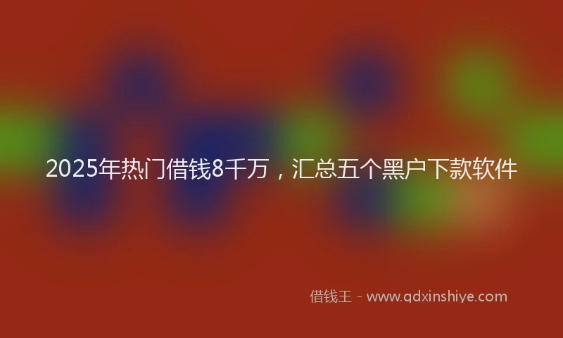 2025年热门借钱8千万，汇总五个黑户下款软件
