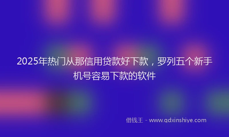 2025年热门从那信用贷款好下款，罗列五个新手机号容易下款的软件