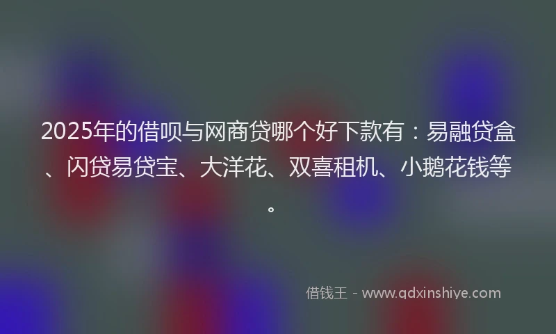 2025年的借呗与网商贷哪个好下款有：易融贷盒、闪贷易贷宝、大洋花、双喜租机、小鹅花钱等。