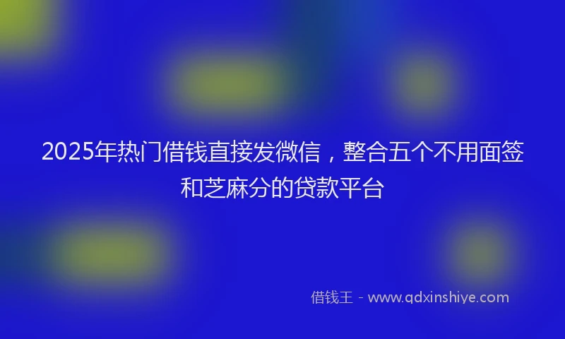 2025年热门借钱直接发微信，整合五个不用面签和芝麻分的贷款平台