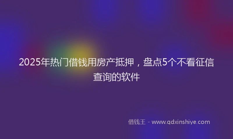 2025年热门借钱用房产抵押，盘点5个不看征信查询的软件