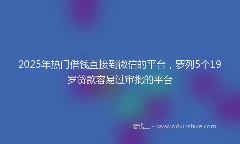 2025年热门借钱直接到微信的平台，罗列5个19岁贷款容易过审批的平台