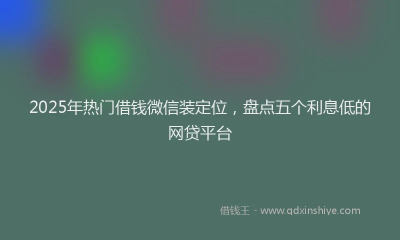2025年热门借钱微信装定位，盘点五个利息低的网贷平台