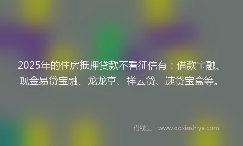 2025年的住房抵押贷款不看征信有：借款宝融、现金易贷宝融、龙龙享、祥云贷、速贷宝盒等。