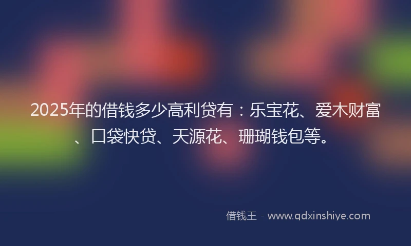 2025年的借钱多少高利贷有：乐宝花、爱木财富、口袋快贷、天源花、珊瑚钱包等。