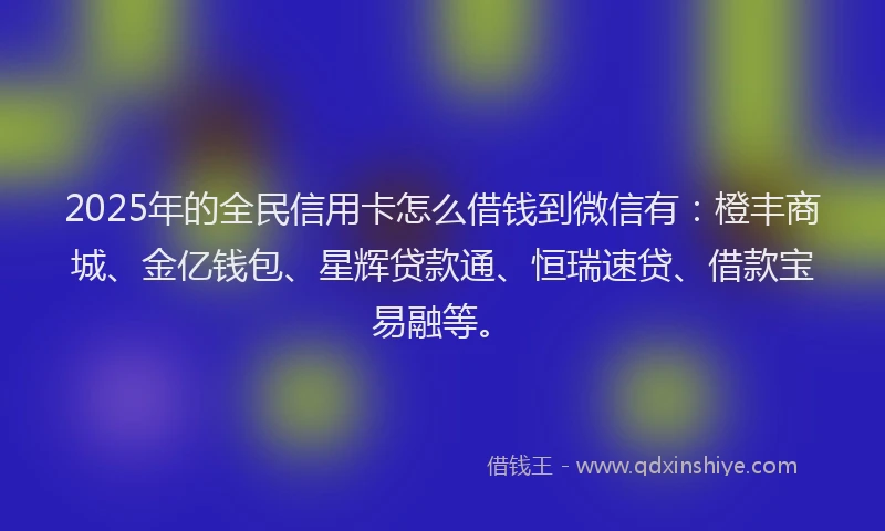 2025年的全民信用卡怎么借钱到微信有：橙丰商城、金亿钱包、星辉贷款通、恒瑞速贷、借款宝易融等。