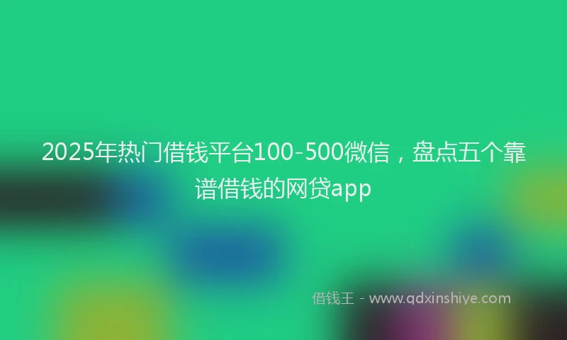 2025年热门借钱平台100-500微信，盘点五个靠谱借钱的网贷app