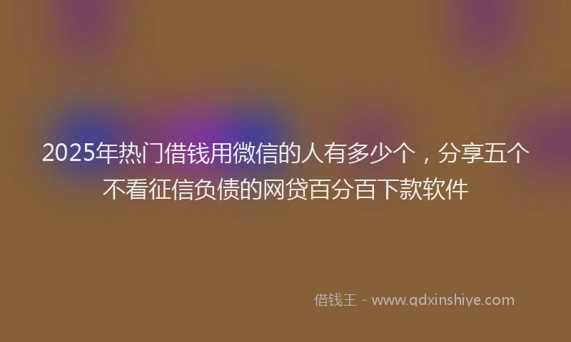 2025年热门借钱用微信的人有多少个，分享五个不看征信负债的网贷百分百下款软件
