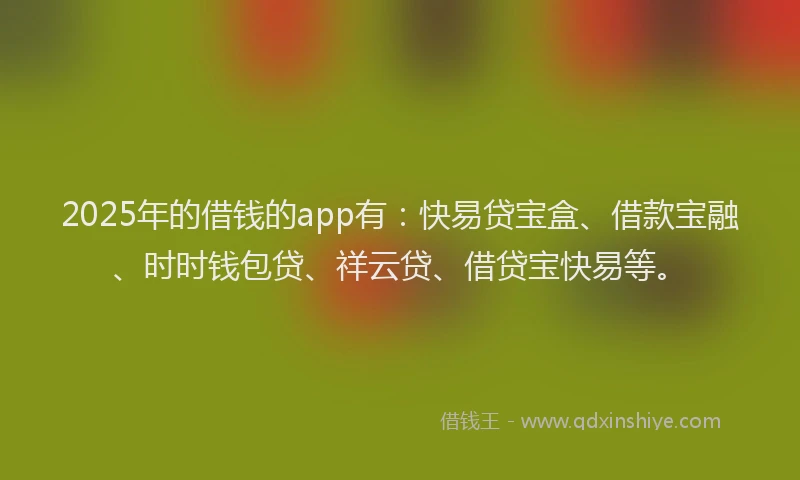 2025年的借钱的app有：快易贷宝盒、借款宝融、时时钱包贷、祥云贷、借贷宝快易等。