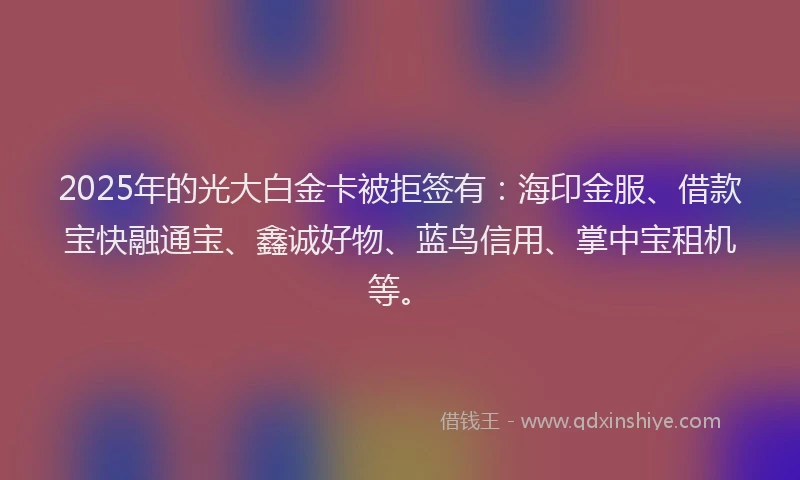 2025年的光大白金卡被拒签有：海印金服、借款宝快融通宝、鑫诚好物、蓝鸟信用、掌中宝租机等。