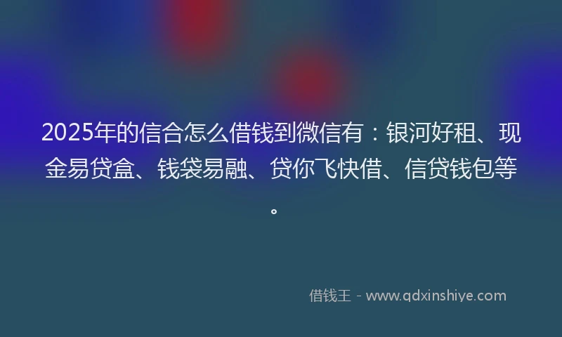 2025年的信合怎么借钱到微信有：银河好租、现金易贷盒、钱袋易融、贷你飞快借、信贷钱包等。