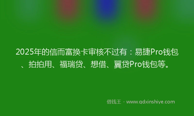 2025年的信而富换卡审核不过有：易捷Pro钱包、拍拍用、福瑞贷、想借、翼贷Pro钱包等。