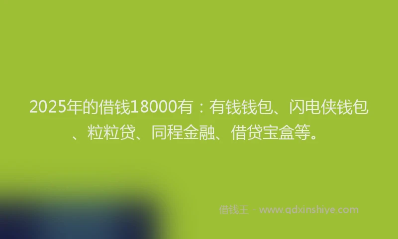 2025年的借钱18000有：有钱钱包、闪电侠钱包、粒粒贷、同程金融、借贷宝盒等。