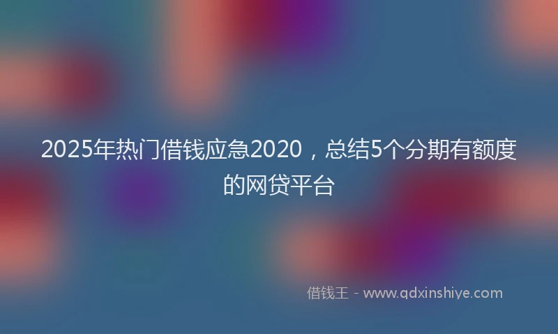2025年热门借钱应急2020，总结5个分期有额度的网贷平台