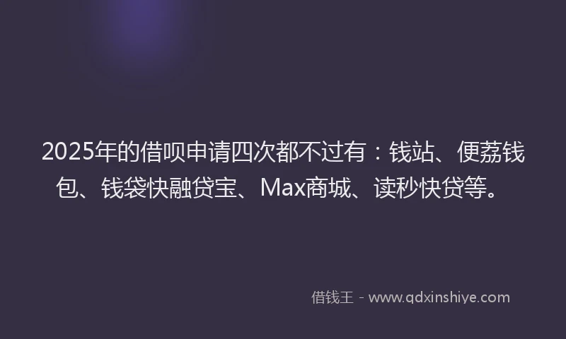 2025年的借呗申请四次都不过有：钱站、便荔钱包、钱袋快融贷宝、Max商城、读秒快贷等。