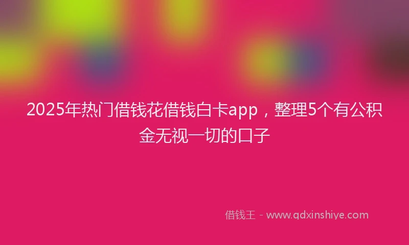 2025年热门借钱花借钱白卡app，整理5个有公积金无视一切的口子