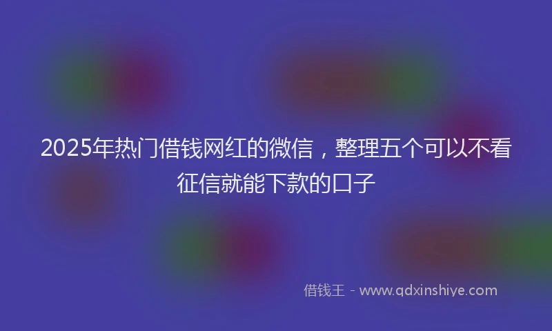 2025年热门借钱网红的微信，整理五个可以不看征信就能下款的口子