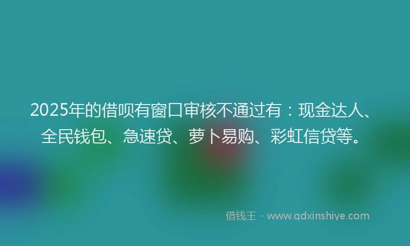 2025年的借呗有窗口审核不通过有：现金达人、全民钱包、急速贷、萝卜易购、彩虹信贷等。