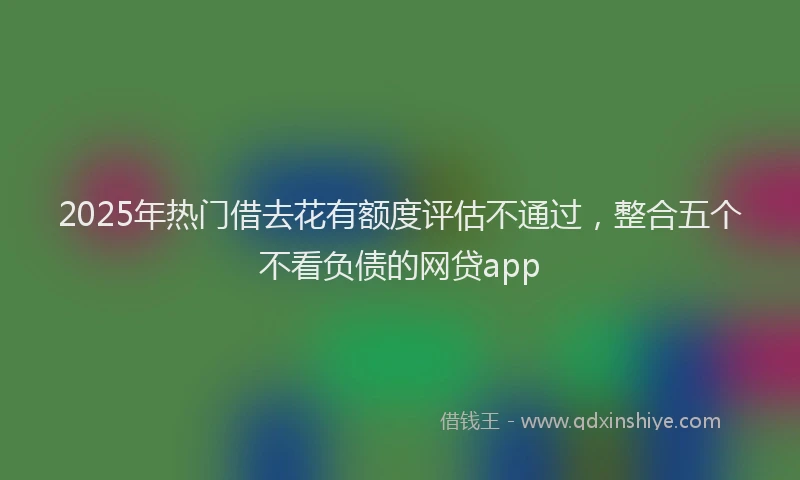 2025年热门借去花有额度评估不通过，整合五个不看负债的网贷app