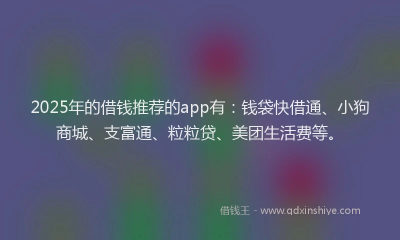 2025年的借钱推荐的app有：钱袋快借通、小狗商城、支富通、粒粒贷、美团生活费等。